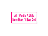 All I Want Is A Little More Then I'Ll Ever Get! Outdoor Vinyl Wall Decal - Permanent
