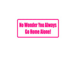 No wonder you always go home alone! Outdoor Vinyl Wall Decal - Permanent